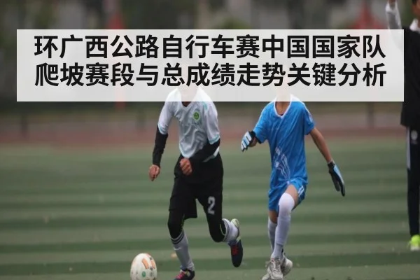 环广西公路自行车赛中国国家队爬坡赛段与总成绩走势关键分析
